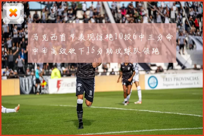 马克西首节表现惊艳10投6中三分命中率高效砍下15分助攻球队领跑