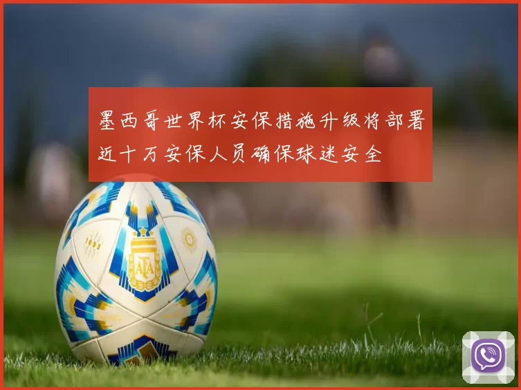 墨西哥世界杯安保措施升级将部署近十万安保人员确保球迷安全