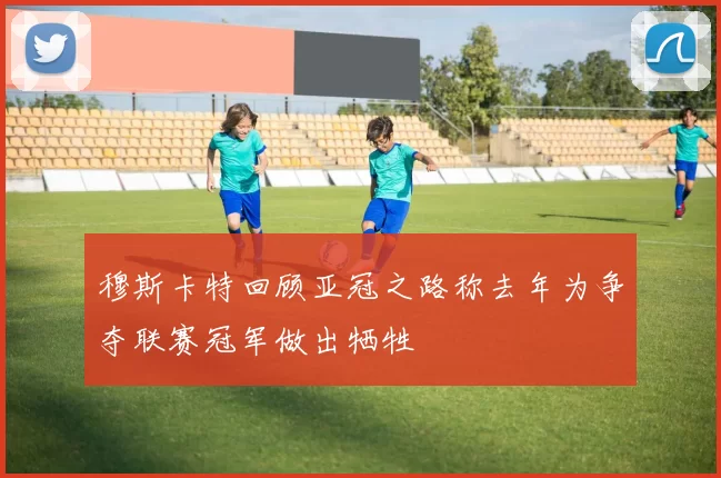 穆斯卡特回顾亚冠之路称去年为争夺联赛冠军做出牺牲