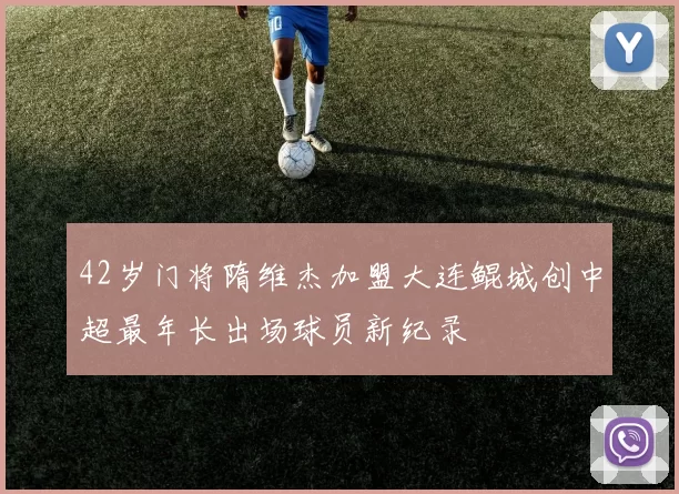 42岁门将隋维杰加盟大连鲲城创中超最年长出场球员新纪录