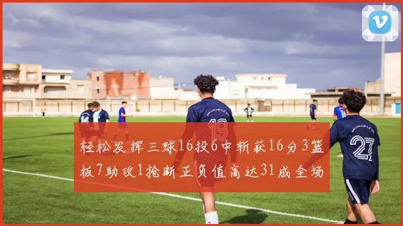 轻松发挥三球16投6中斩获16分3篮板7助攻1抢断正负值高达31成全场最佳