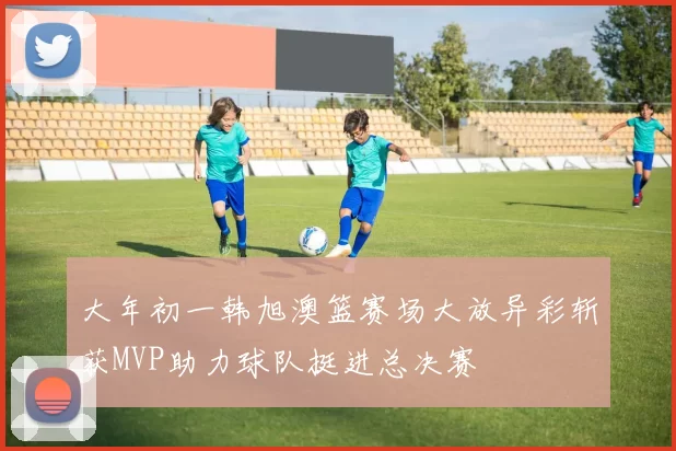 大年初一韩旭澳篮赛场大放异彩斩获MVP助力球队挺进总决赛