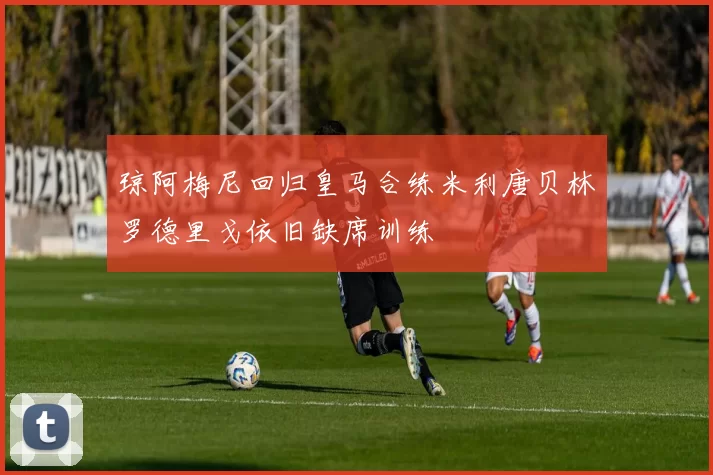琼阿梅尼回归皇马合练米利唐贝林罗德里戈依旧缺席训练