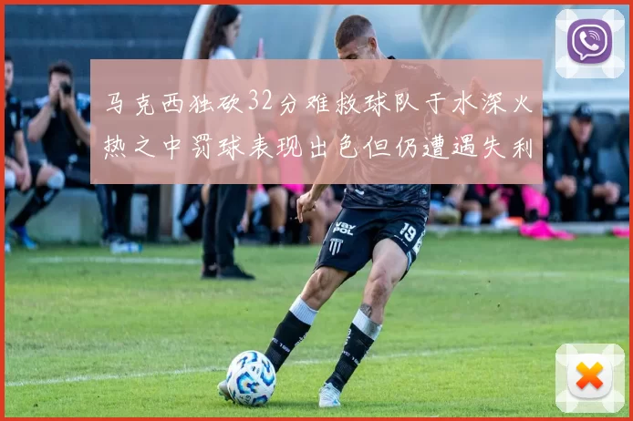 马克西独砍32分难救球队于水深火热之中罚球表现出色但仍遭遇失利