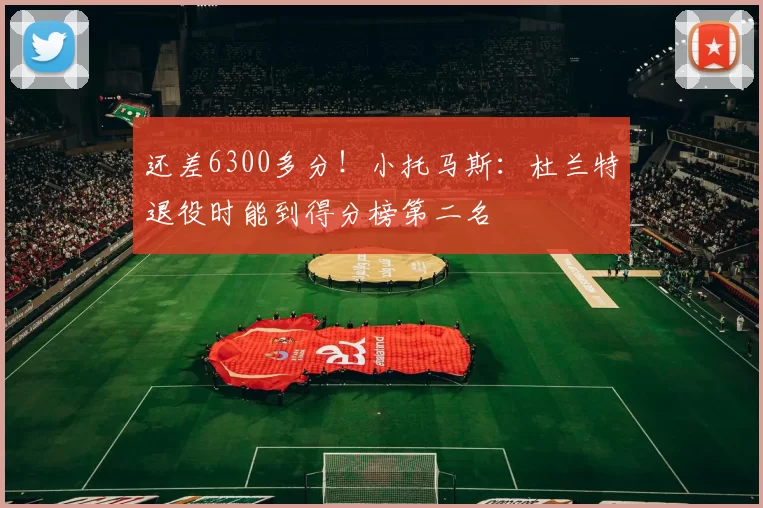 还差6300多分！小托马斯：杜兰特退役时能到得分榜第二名