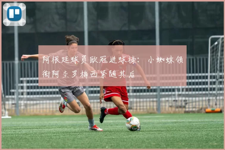 阿根廷球员欧冠进球榜：小蜘蛛领衔阿圭罗梅西紧随其后