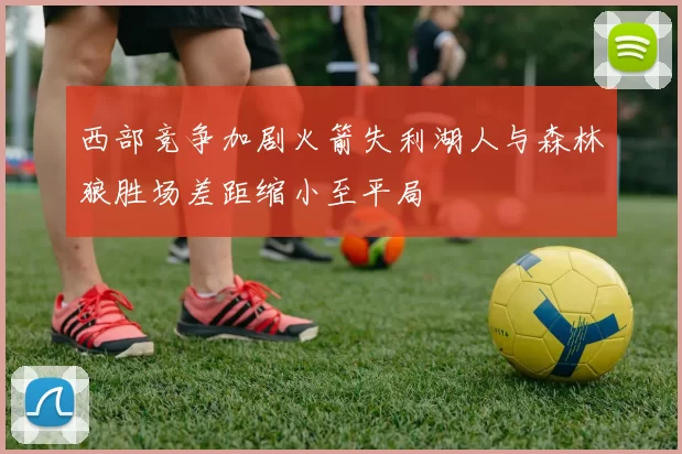 西部竞争加剧火箭失利湖人与森林狼胜场差距缩小至平局