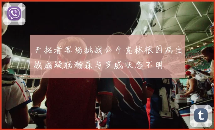 开拓者客场挑战公牛克林根因病出战成疑杨瀚森与罗威状态不明