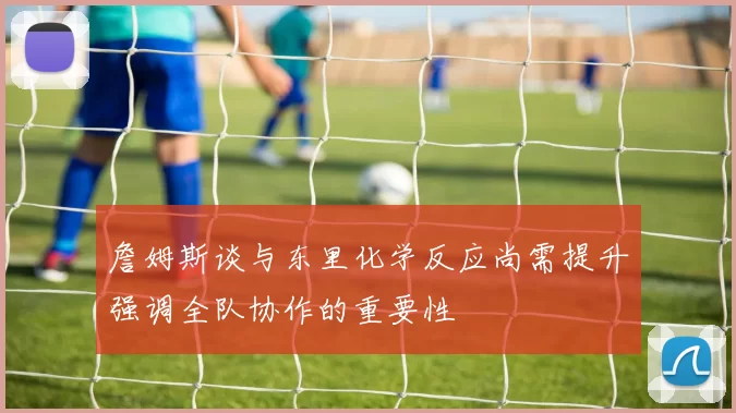 詹姆斯谈与东里化学反应尚需提升强调全队协作的重要性