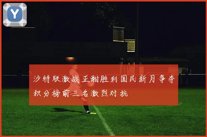 沙特联激战正酣胜利国民新月争夺积分榜前三名激烈对抗