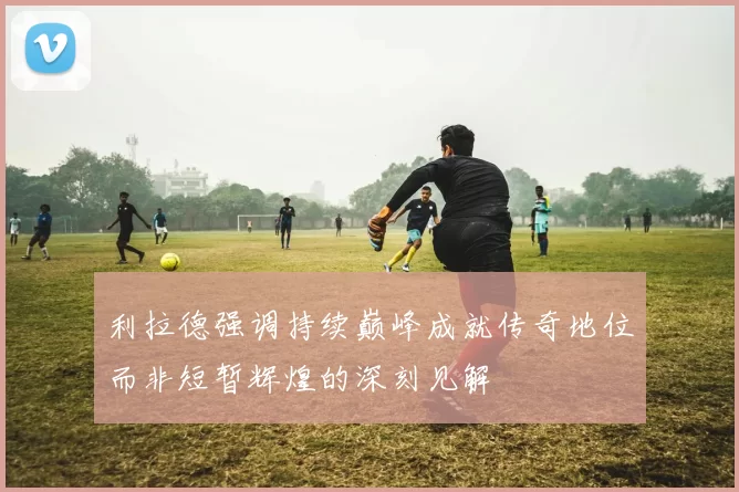 利拉德强调持续巅峰成就传奇地位而非短暂辉煌的深刻见解