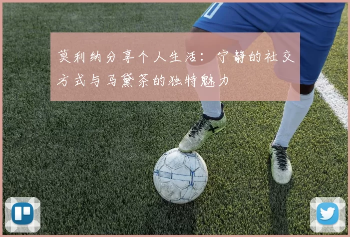 莫利纳分享个人生活：宁静的社交方式与马黛茶的独特魅力