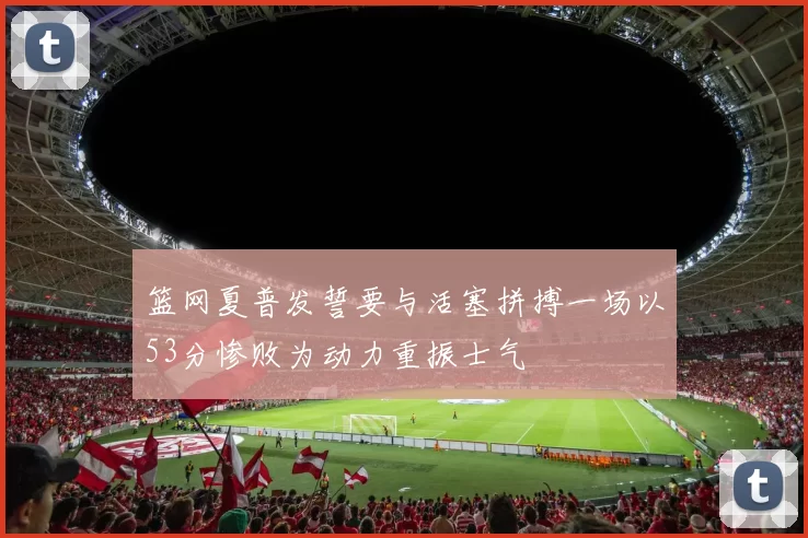 篮网夏普发誓要与活塞拼搏一场以53分惨败为动力重振士气