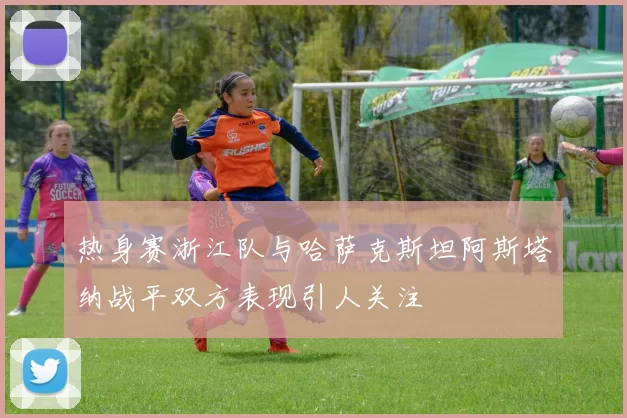 热身赛浙江队与哈萨克斯坦阿斯塔纳战平双方表现引人关注