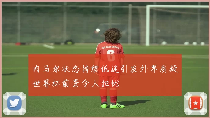 内马尔状态持续低迷引发外界质疑世界杯前景令人担忧