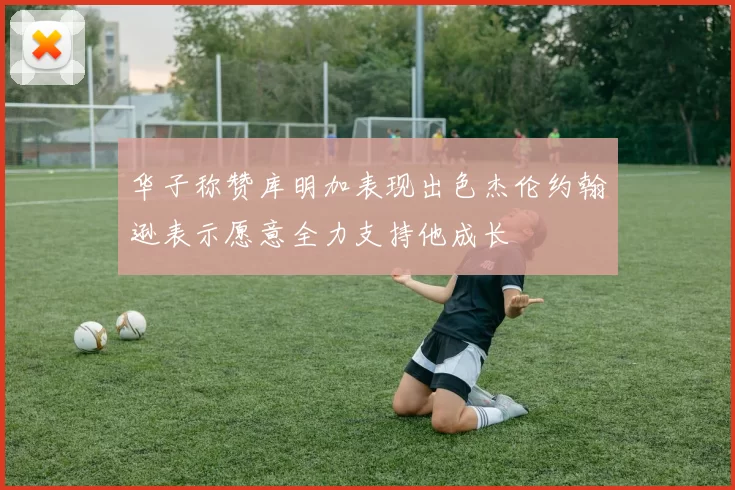 华子称赞库明加表现出色杰伦约翰逊表示愿意全力支持他成长