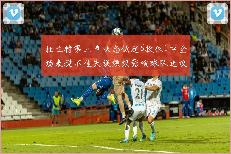 杜兰特第三节状态低迷6投仅1中全场表现不佳失误频频影响球队进攻