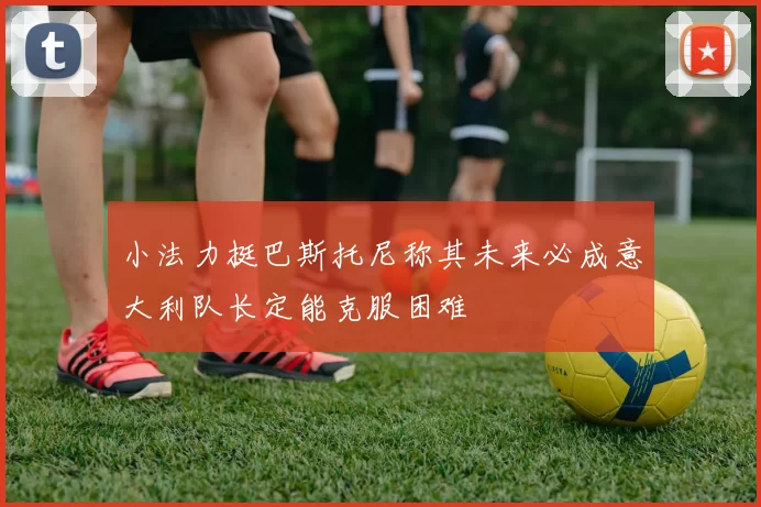小法力挺巴斯托尼称其未来必成意大利队长定能克服困难