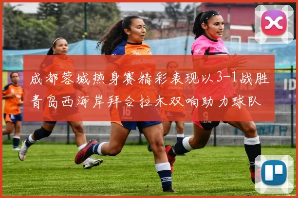 成都蓉城热身赛精彩表现以3-1战胜青岛西海岸拜合拉木双响助力球队胜利