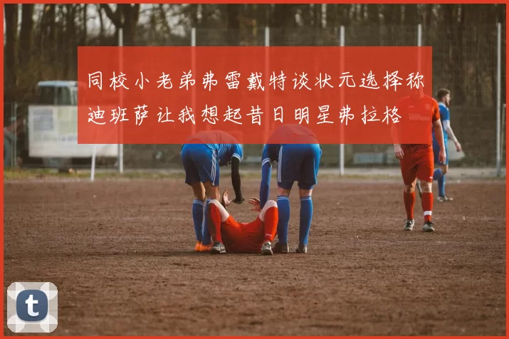 同校小老弟弗雷戴特谈状元选择称迪班萨让我想起昔日明星弗拉格