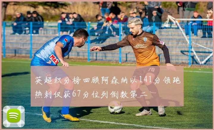 英超积分榜回顾阿森纳以141分领跑热刺仅获67分位列倒数第二