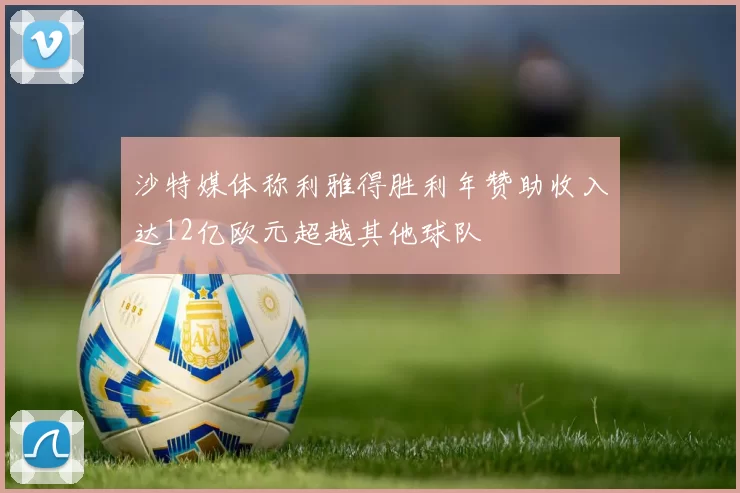 沙特媒体称利雅得胜利年赞助收入达12亿欧元超越其他球队