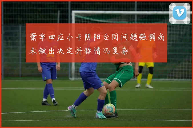 萧华回应小卡阴阳合同问题强调尚未做出决定并称情况复杂